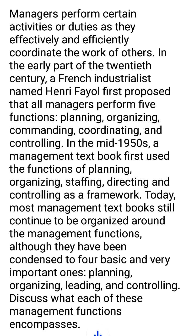 Managers perform certain
activities or duties as they
effectively and efficiently
coordinate the work of others. In
the early part of the twentieth
century, a French industrialist
named Henri Fayol first proposed
that all managers perform five
functions: planning, organizing,
commanding, coordinating, and
controlling. In the mid-1950s, a
management text book first used
the functions of planning,
organizing, staffing, directing and
controlling as a framework. Today,
most management text books still
continue to be organized around
the management functions,
although they have been
condensed to four basic and very
important ones: planning,
organizing, leading, and controlling.
Discuss what each of these
management functions
encompasses.