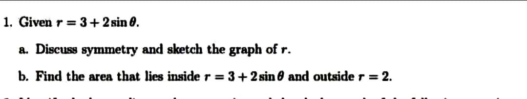 1. Given r = 3+2 sin 0.
a. Discuss symmetry and sketch the graph of r.
b. Find the area that lies inside r = 3+2 sin 6 and outside r = 2.
