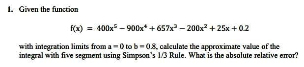 1. Given the function
f(x) = 400x5900x4 +657x³ - 200x² + 25x + 0.2
with integration limits from a = 0 to b=0.8, calculate the approximate value of the
integral with five segment using Simpson's 1/3 Rule. What is the absolute relative error?