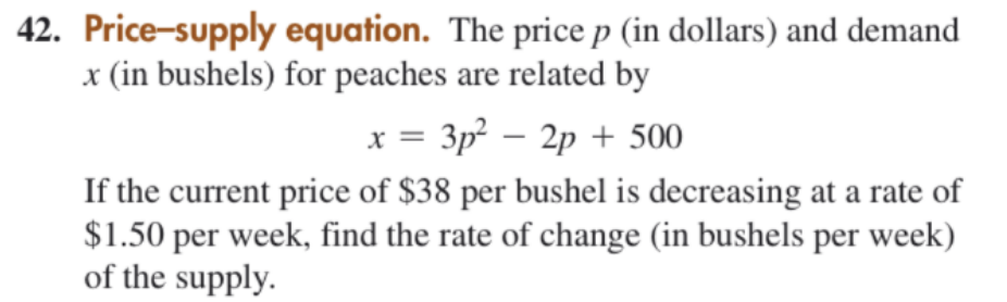 42. Price-supply equation. The price p (in dollars) and demand
x (in bushels) for peaches are related by
x = 3p – 2p + 500
X =
If the current price of $38 per bushel is decreasing at a rate of
$1.50 per week, find the rate of change (in bushels per week)
of the supply.
