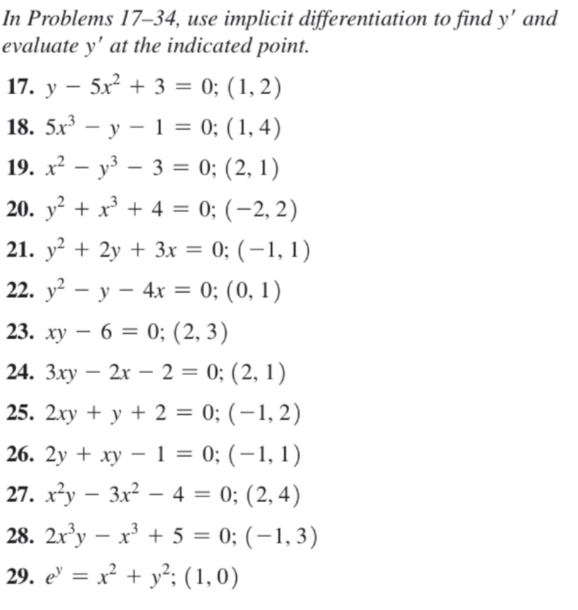 In Problems 17–34, use implicit differentiation to find y' and
evaluate y' at the indicated point.
17. y – 5x² + 3 = 0; (1, 2)
18. 5x – y – 1 = 0; (1, 4)
19. х2 — уз — 3%3D 0; (2, 1)
20. y² + x³ + 4 = 0; (-2, 2)
%3D
21. y² + 2y + 3x = 0; (-1, 1)
%3D
22. у2 — у — 4х %3D 0; (0, 1)
||
23. ху — 6 %3D 0; (2, 3)
24. 3xy – 2x – 2 = 0; (2, 1)
25. 2xy + y + 2 = 0; (-1,2)
26. 2y + ху — 1 %3D 0; (-1, 1)
27. x²y – 3x² – 4 = 0; (2, 4)
28. 2xy – x³ + 5 = 0; (-1,3)
29. e' = x² + y°; (1,0)
