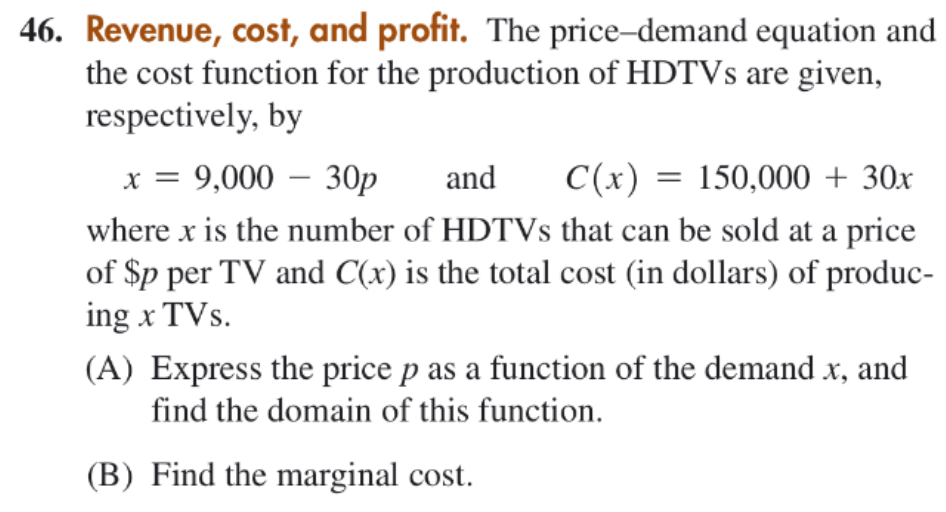 46. Revenue, cost, and profit. The price-demand equation and
the cost function for the production of HDTVS are given,
respectively, by
x = 9,000 – 30p
and
C(x) = 150,000 + 30x
where x is the number of HDTVS that can be sold at a price
of Sp per TV and C(x) is the total cost (in dollars) of produc-
ing x TVs.
(A) Express the price p as a function of the demand x, and
find the domain of this function.
(B) Find the marginal cost.
