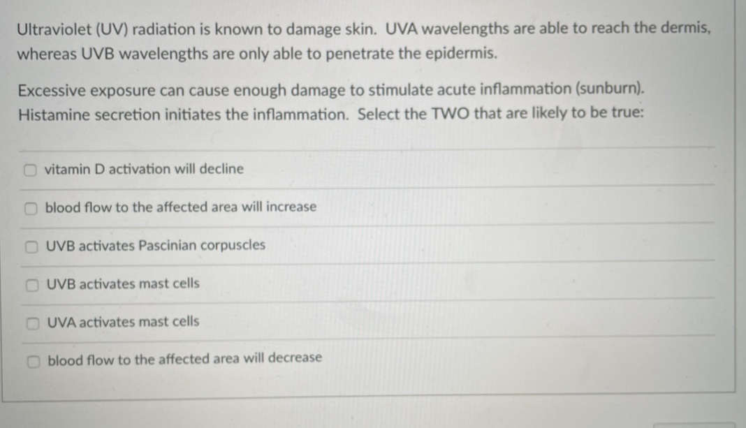 Ultraviolet (UV) radiation is known to damage skin. UVA wavelengths are able to reach the dermis,
whereas UVB wavelengths are only able to penetrate the epidermis.
Excessive exposure can cause enough damage to stimulate acute inflammation (sunburn).
Histamine secretion initiates the inflammation. Select the TWO that are likely to be true:
O vitamin D activation will decline
O blood flow to the affected area will increase
O UVB activates Pascinian corpuscles
O UVB activates mast cells
O UVA activates mast cells
O blood flow to the affected area will decrease
