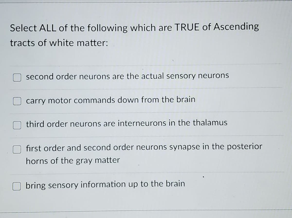 Select ALL of the following which are TRUE of Ascending
tracts of white matter:
second order neurons are the actual sensory neurons
carry motor commands down from the brain
third order neurons are interneurons in the thalamus
fırst order and second order neurons synapse in the posterior
horns of the gray matter
bring sensory information up to the brain
