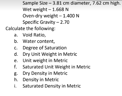 Sample Size - 3.81 cm diameter, 7.62 cm high.
Wet weight -1.668 N
Oven-dry weight - 1.400 N
Specific Gravity - 2.70
Calculate the following:
a. Void Ratio,
b. Water content,
Degree of Saturation
c.
d. Dry Unit Weight in Metric
e. Unit weight in Metric
f. Saturated Unit Weight in Metric
Dry Density in Metric
Density in Metric
g.
h.
i. Saturated Density in Metric
