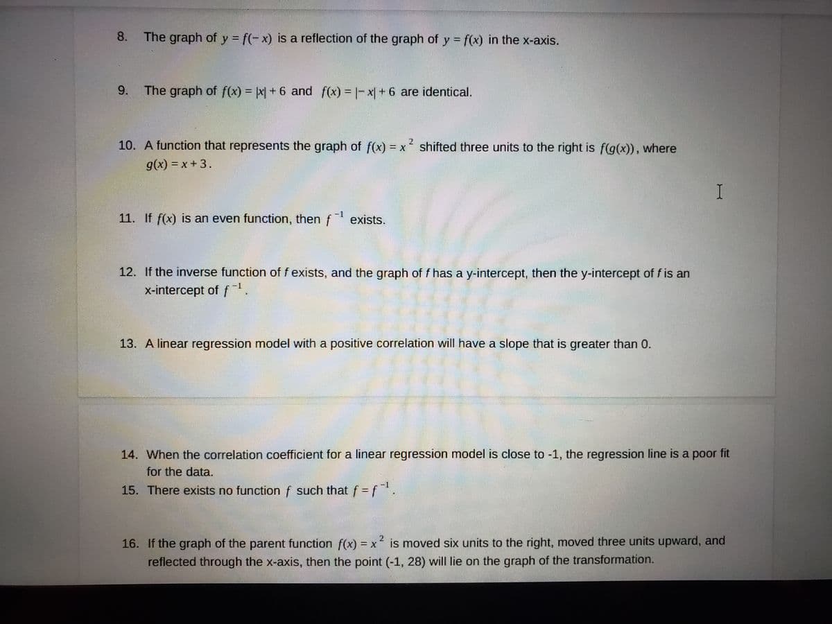8.
The graph of y f(-x) is a reflection of the graph of y = f(x) in the x-axis.
9.
The graph of f(x) = x +6 and f(x) = |- x| + 6 are identical.
10. A function that represents the graph of f(x) = x shifted three units to the right is f(g(x)), where
2
g(x) = x + 3.
-1
11. If f(x) is an even function, then f exists.
12. If the inverse function of f exists, and the graph of f has a y-intercept, then the y-intercept of f is an
x-intercept of f 1.
13. A linear regression model with a positive correlation will have a slope that is greater than 0.
14. When the correlation coefficient for a linear regression model is close to -1, the regression line is a poor fit
for the data.
15. There exists no function f such that f = f
16. If the graph of the parent function f(x) = x' is moved six units to the right, moved three units upward, and
reflected through the x-axis, then the point (-1, 28) will lie on the graph of the transformation.
