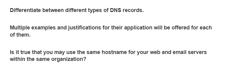 Differentiate between different types of DNS records.
Multiple examples and justifications for their application will be offered for each
of them.
Is it true that you may use the same hostname for your web and email servers
within the same organization?
