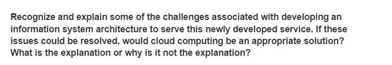 Recognize and explain some of the challenges associated with developing an
information system architecture to serve this newly developed service. If these
issues could be resolved, would cloud computing be an appropriate solution?
What is the explanation or why is it not the explanation?