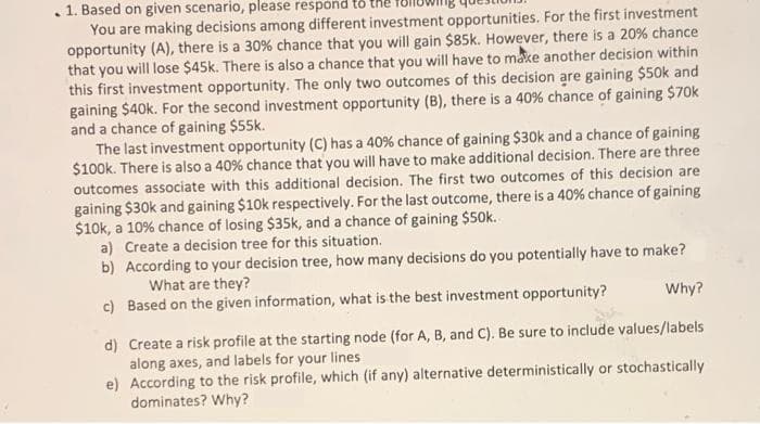 1. Based on given scenario, please respond
You are making decisions among different investment opportunities. For the first investment
opportunity (A), there is a 30% chance that you will gain $85k. However, there is a 20% chance
that you will lose $45k. There is also a chance that you will have to make another decision within
this first investment opportunity. The only two outcomes of this decision are gaining $50k and
gaining $40k. For the second investment opportunity (B), there is a 40% chance of gaining $70k
and a chance of gaining $55k.
The last investment opportunity (C) has a 40% chance of gaining $30k and a chance of gaining
$100k. There is also a 40% chance that you will have to make additional decision. There are three
outcomes associate with this additional decision. The first two outcomes of this decision are
gaining $30k and gaining $10k respectively. For the last outcome, there is a 40% chance of gaining
$10k, a 10% chance of losing $35k, and a chance of gaining $50k.
a) Create a decision tree for this situation.
b) According to your decision tree, how many decisions do you potentially have to make?
What are they?
c) Based on the given information, what is the best investment opportunity?
Why?
d) Create a risk profile at the starting node (for A, B, and C). Be sure to include values/labels
along axes, and labels for your lines
e) According to the risk profile, which (if any) alternative deterministically or stochastically
dominates? Why?
