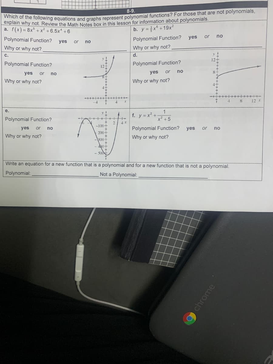 explain why ollowing equations and graphs represent polynomial functions? For those that are not polynomials,
why not. Review the Math Notes box in this lesson for information about polynomials.
a. f(x)= 8x° + x² + 6.5x* +6
8-9.
b. y =x° +19x²
Polynomial Function?
Polynomial Function?
yes
or
no
yes
or
no
Why or why not?
d.
Why or why not?
C.
12+
Polynomial Function?
Polynomial Function?
12
yes
yes
or
no
8+
or
no
Why or why not?
Why or why not?
4+
4
12 X
е.
1
f. y = x? +
x² + 5
Polynomial Function?
4 X
-100+
yes
or no
Polynomial Function?
yes
or
no
200-
Why or why not?
Why or why not?
300-
Write an equation for a new function that is a polynomial and for a new function that is not a polynomial.
Polynomial:
Not a Polynomial:
chrome
