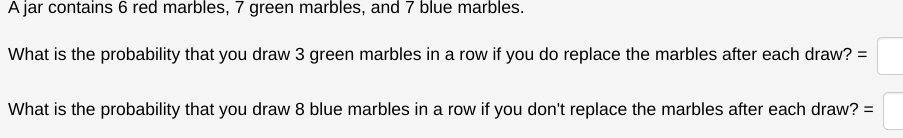 A jar contains 6 red marbles, 7 green marbles, and 7 blue marbles.
What is the probability that you draw 3 green marbles in a row if you do replace the marbles after each draw? =
What is the probability that you draw 8 blue marbles in a row if you don't replace the marbles after each draw? :
