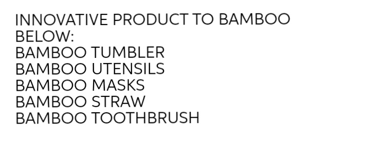 INNOVATIVE PRODUCT TO BAMBOO
BELOW:
BAMBOO TUMBLER
BAMBOO UTENSILS
BAMBOO MASKS
BAMBOO STRAW
BAMBOO TOOTHBRUSH
