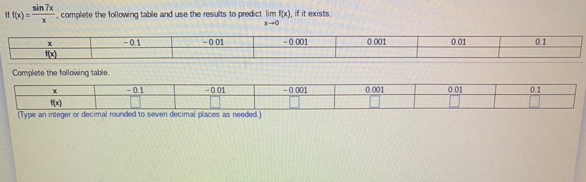 sin 7x
If f(x) =
, complete the following table and use the results to predict lim f(x), if it exists.
- 0.1
-0.01
- 0.001
0.001
0.01
0.1
f(x)
Complete the following table.
-0.1
-0.01
-0.001
0.001
0.01
0.1
f(x)
(Type an integer or decimal rounded to seven decimal places as needed.)
