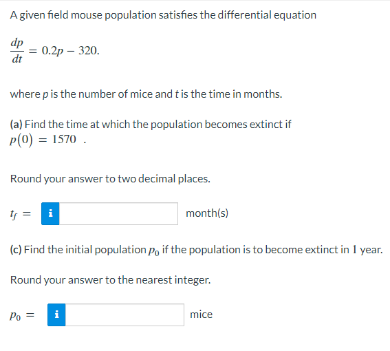 A given field mouse population satisfies the differential equation
dp
= 0.2p - 320.
dt
where p is the number of mice and t is the time in months.
(a) Find the time at which the population becomes extinct if
P(0) = 1570.
Round your answer to two decimal places.
tf = i
month(s)
(c) Find the initial population po if the population is to become extinct in 1 year.
Round your answer to the nearest integer.
Po =
i
mice