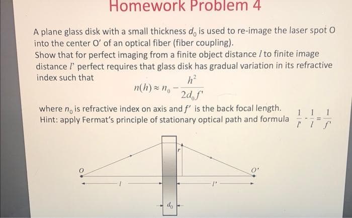 Homework Problem 4
A plane glass disk with a small thickness d, is used to re-image the laser spot O
into the center O' of an optical fiber (fiber coupling).
Show that for perfect imaging from a finite object distance / to finite image
distance l' perfect requires that glass disk has gradual variation in its refractive
index such that
n(h) x n,
2d, f"
where n, is refractive index on axis and f' is the back focal length.
Hint: apply Fermat's principle of stationary optical path and formula
1
----%3D

