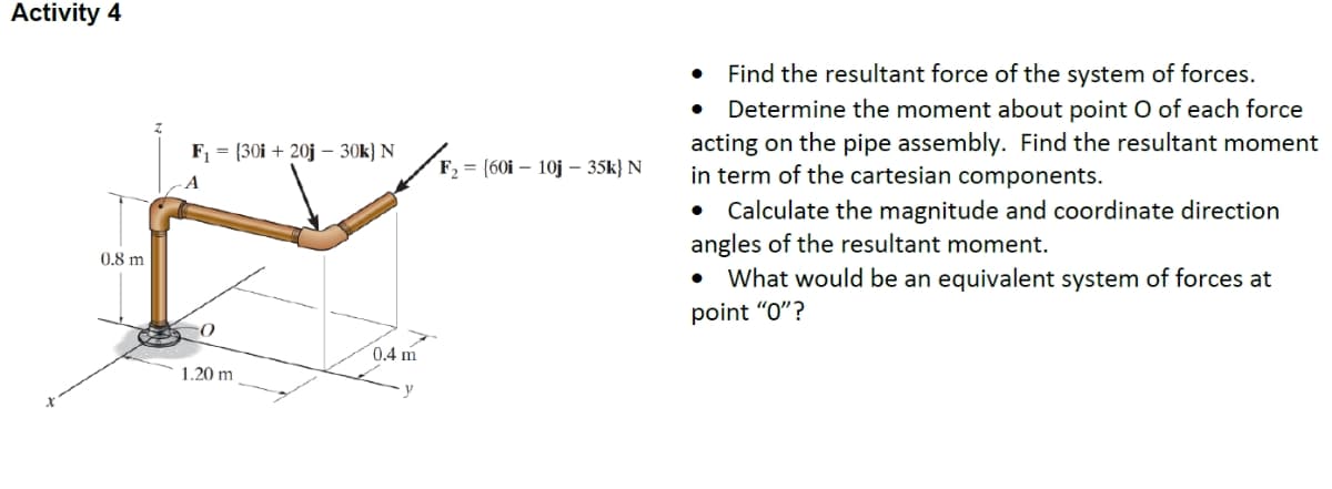 Activity 4
Find the resultant force of the system of forces.
• Determine the moment about point O of each force
acting on the pipe assembly. Find the resultant moment
in term of the cartesian components.
• Calculate the magnitude and coordinate direction
angles of the resultant moment.
What would be an equivalent system of forces at
F, = (30i + 20j – 30k} N
F, = {60i – 10j – 35k} N
A
0,8 m
point "O"?
0.4 m
1.20 m
