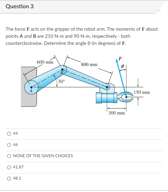 Question 3
The force F acts on the gripper of the robot arm. The moments of F about
points A and B are 210 N-m and 90 N-m, respectively - both
counterclockwise. Determine the angle 0 (in degrees) of F.
F
600 mm
800 mm
30°
150 mm
300 mm
44
46
O NONE OF THE GIVEN CHOICES
O 41.87
48.1
