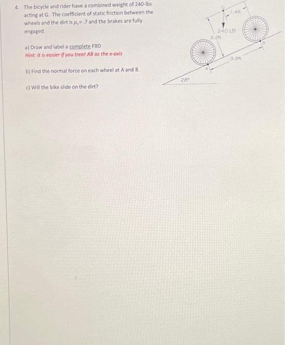 4. The bicycle and rider have a combined weight of 240-lbs
acting at G. The coefficient of static friction between the
wheels and the dirt is u, 7 and the brakes are fully
engaged.
240 LB
3.2t
a) Draw and label a complete FBD
Hint: It is easier if you treat AB as the x-axis
3.0t
b) Find the normal force on each wheel at A and B.
28
c) Will the bike slide on the dirt?
