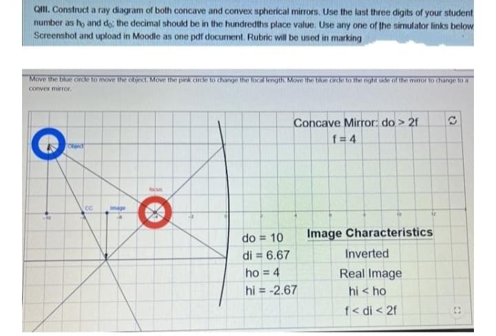 QIII. Construct a ray diagram of both concave and convex spherical mirrors. Use the last three digits of your student
number as ho and do; the decimal should be in the hundredths place value. Use any one of the simulator links below
Screenshot and upload in Moodle as one pdf document. Rubric will be used in marking
Move the blue circle to move the object. Move the pink circle to change the focal length. Move the blue cirde to the right side of the mirror to change to a
convex mirror,
Concave Mirror: do > 2f
f = 4
Oljec
focus
cC
image
do = 10
Image Characteristics
di = 6.67
Inverted
ho = 4
Real Image
hi = -2.67
hi < ho
f< di < 2f
