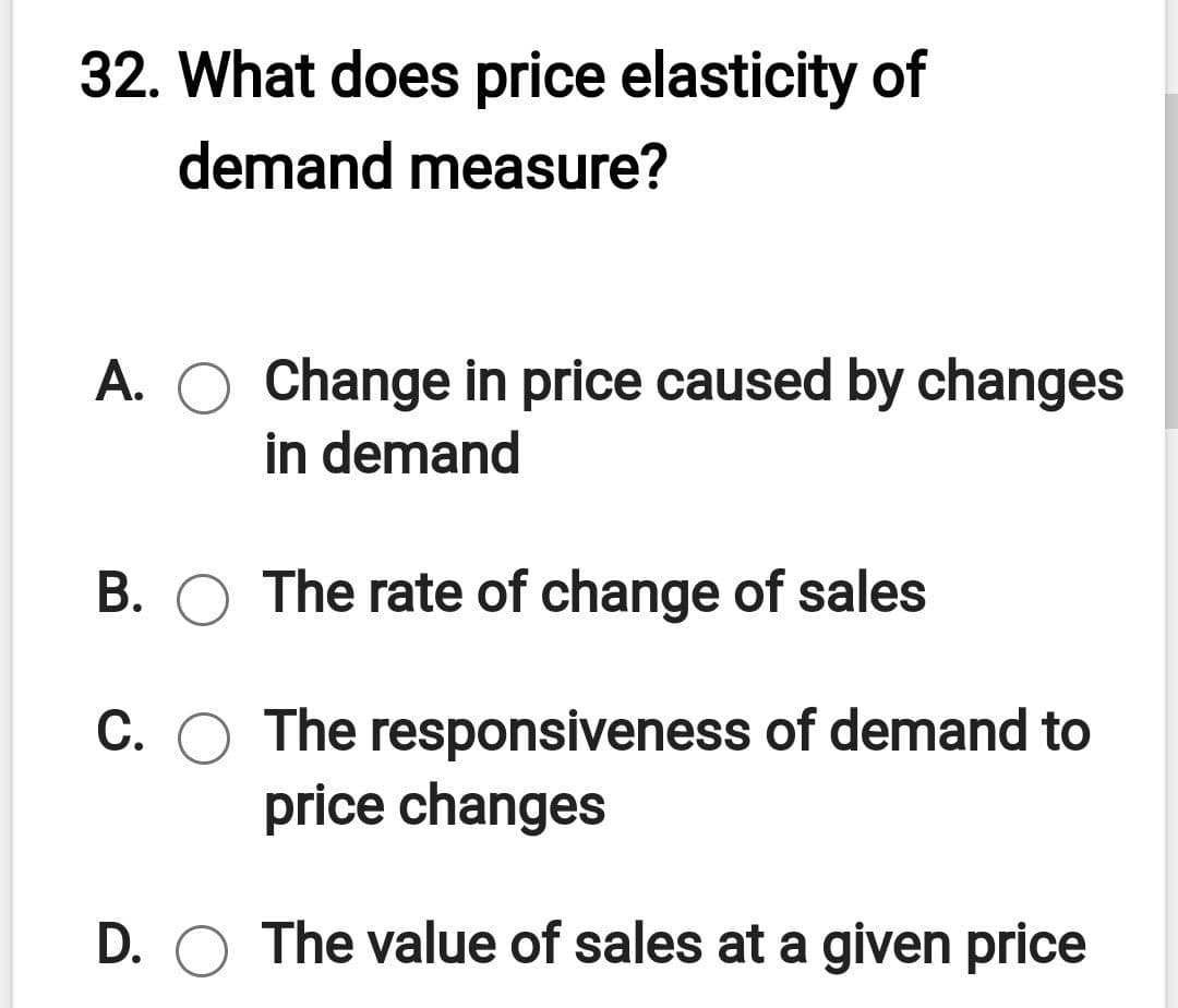 32. What does price elasticity of
demand measure?
A. O Change in price caused by changes
in demand
В.
The rate of change of sales
C. O The responsiveness of demand to
price changes
D. O The value of sales at a given price

