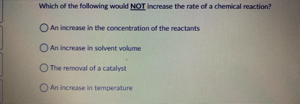 Which of the following would NOT increase the rate of a chemical reaction?
O An increase in the concentration of the reactants
O An increase in solvent volume
O The removal of a catalyst
O An increase in temperature
