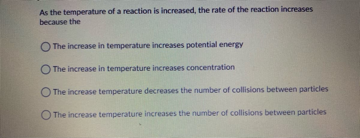 As the temperature of a reaction is increased, the rate of the reaction increases
because the
O The increase in temperature increases potential energy
O The increase in temperature increases concentration
The increase temperature decreases the number of collisions between particles
The increase temperature increases the number of collisions between particles
