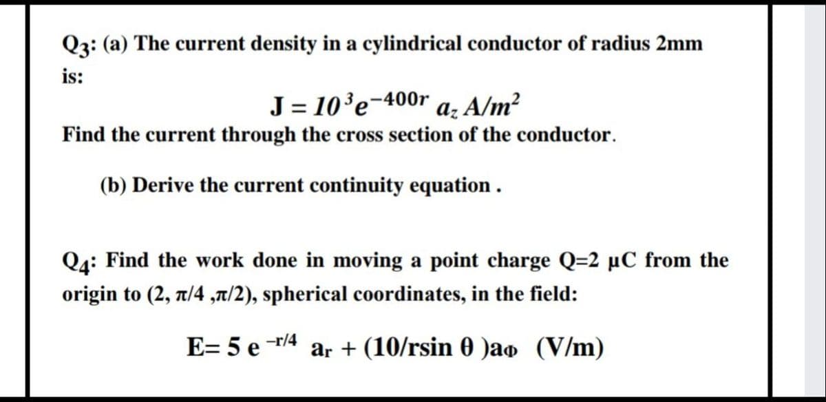 Q3: (a) The current density in a cylindrical conductor of radius 2mm
is:
J = 10'e-400r a, A/m²
Find the current through the cross section of the conductor.
(b) Derive the current continuity equation .
Q4: Find the work done in moving a point charge Q=2 µC from the
origin to (2, 7/4 ,t/2), spherical coordinates, in the field:
E= 5 e /4 ar + (10/rsin 0 )ao (V/m)
-r/4
