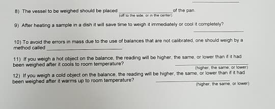 8) The vessel to be weighed should be placed
of the pan.
(off to the side, or in the center)
9) After heating a sample in a dish it will save time to weigh it immediately or cool it completely?
10) To avoid the errors in mass due to the use of balances that are not calibrated, one should weigh by a
method called
11) If you weigh a hot object on the balance, the reading will be higher, the same, or lower than if it had
been weighed after it cools to room temperature?
(higher, the same, or lower)
12) If you weigh a cold object on the balance, the reading will be higher, the same, or lower than if it had
been weighed after it warms up to room temperature?
(higher, the same, or lower)
