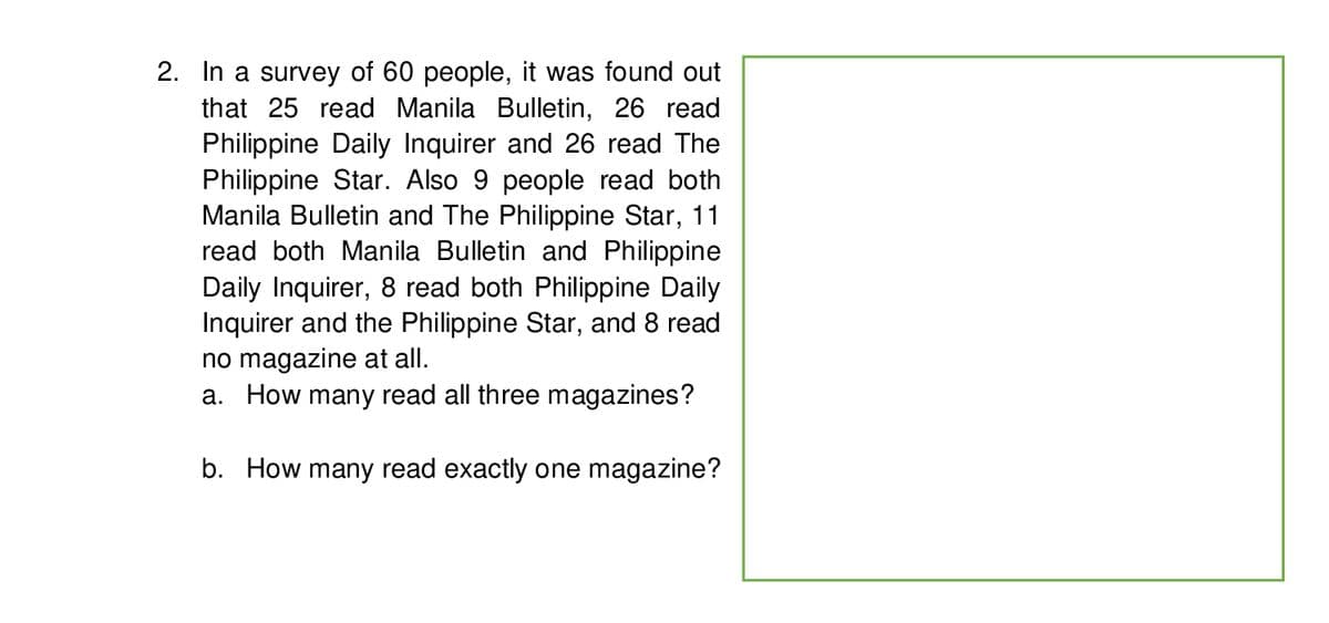 2. In a survey of 60 people, it was found out
that 25 read Manila Bulletin, 26 read
Philippine Daily Inquirer and 26 read The
Philippine Star. Also 9 people read both
Manila Bulletin and The Philippine Star, 11
read both Manila Bulletin and Philippine
Daily Inquirer, 8 read both Philippine Daily
Inquirer and the Philippine Star, and 8 read
no magazine at all.
a. How many read all three magazines?
b. How many read exactly one magazine?
