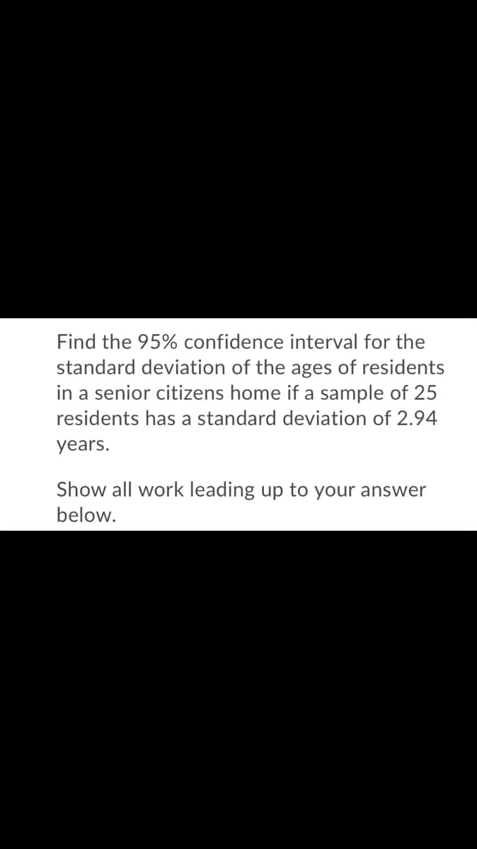 Find the 95% confidence interval for the
standard deviation of the ages of residents
in a senior citizens home if a sample of 25
residents has a standard deviation of 2.94
years.
Show all work leading up to your answer
below.
