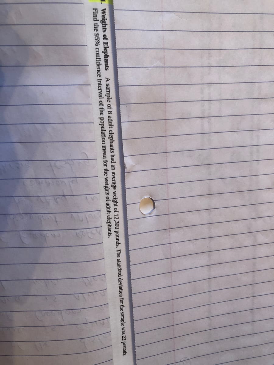 1. Weights of Elephants A sample of 8 adult elephants had an average weight of 12,300 pounds. The standard deviation for the sample was 22 pounds.
Find the 95% confidence interval of the population mean for the weights of adult elephants.
