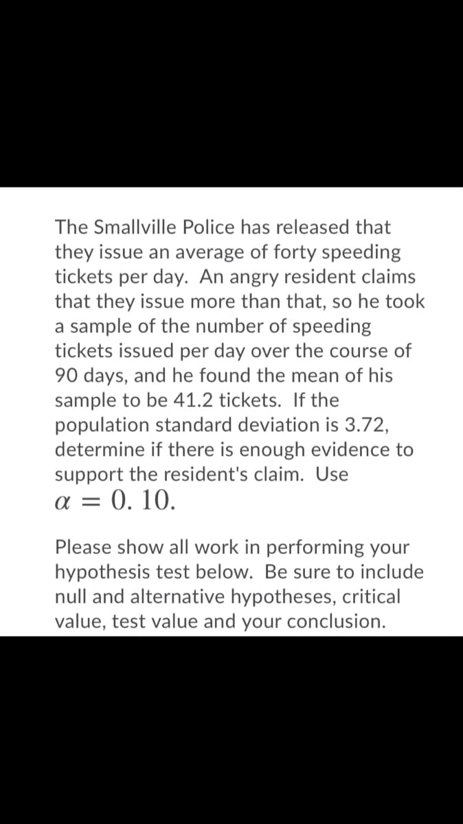 The Smallville Police has released that
they issue an average of forty speeding
tickets per day. An angry resident claims
that they issue more than that, so he took
a sample of the number of speeding
tickets issued per day over the course of
90 days, and he found the mean of his
sample to be 41.2 tickets. If the
population standard deviation is 3.72,
determine if there is enough evidence to
support the resident's claim. Use
a = 0. 10.
Please show all work in performing your
hypothesis test below. Be sure to include
null and alternative hypotheses, critical
value, test value and your conclusion.
