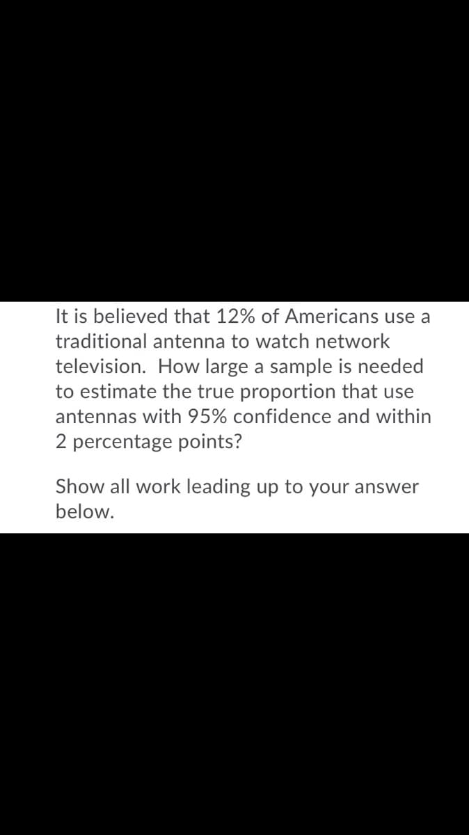 It is believed that 12% of Americans use a
traditional antenna to watch network
television. How large a sample is needed
to estimate the true proportion that use
antennas with 95% confidence and within
2 percentage points?
Show all work leading up to your answer
below.
