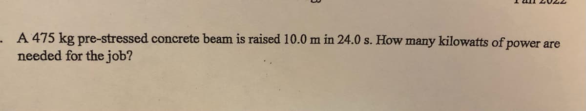 A 475 kg pre-stressed concrete beam is raised 10.0 m in 24.0 s. How many kilowatts of power are
needed for the job?