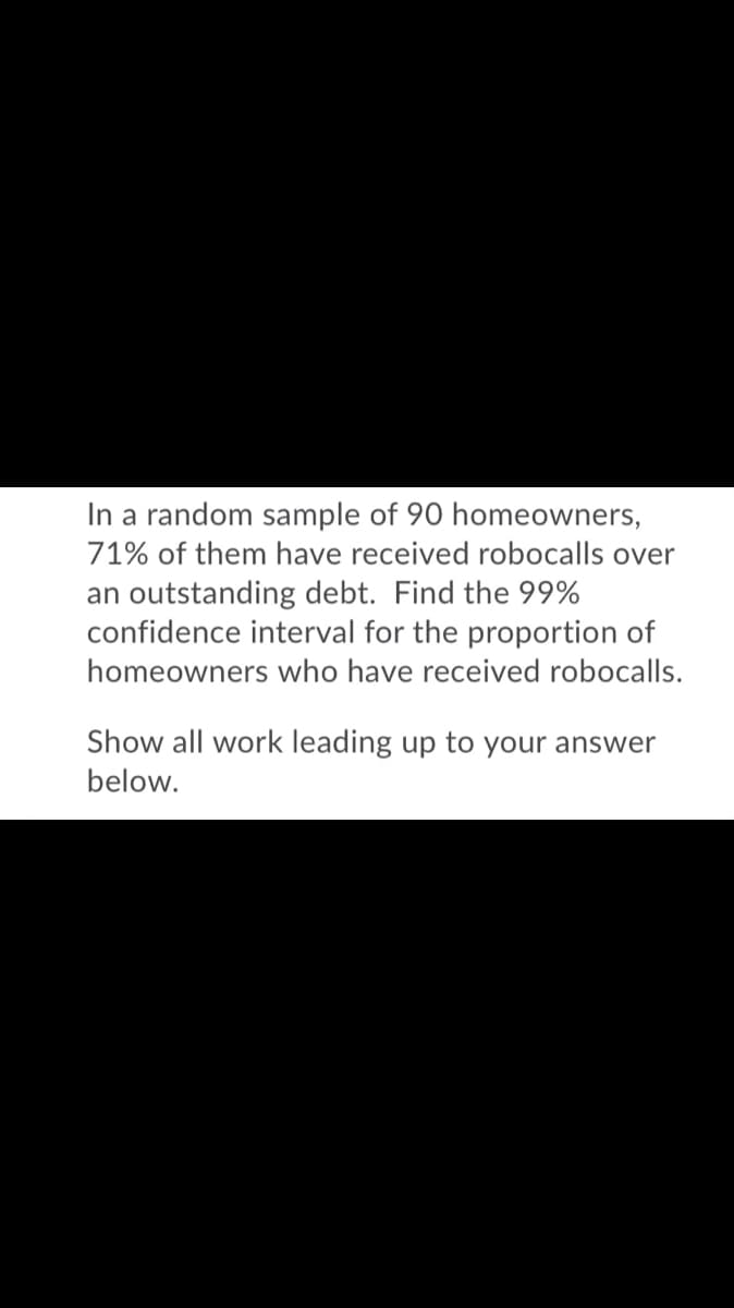 In a random sample of 90 homeowners,
71% of them have received robocalls over
an outstanding debt. Find the 99%
confidence interval for the proportion of
homeowners who have received robocalls.
Show all work leading up to your answer
below.
