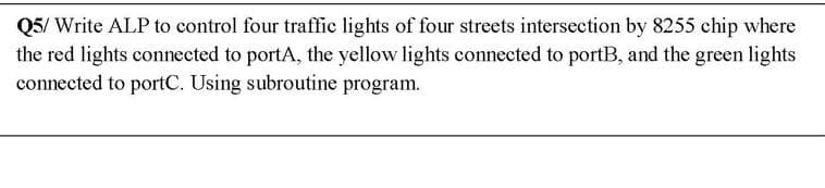 Q5/ Write ALP to control four traffic lights of four streets intersection by 8255 chip where
the red lights connected to portA, the yellow lights connected to portB, and the green lights
connected to portC. Using subroutine program.
