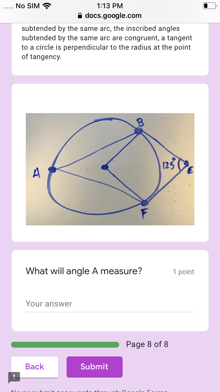 No SIM
1:13 PM
A docs.google.com
subtended by the same arc, the inscribed angles
subtended by the same arc are congruent, a tangent
to a circle is perpendicular to the radius at the point
of tangency.
125
What will angle A measure?
1 point
Your answer
Page 8 of 8
Back
Submit
