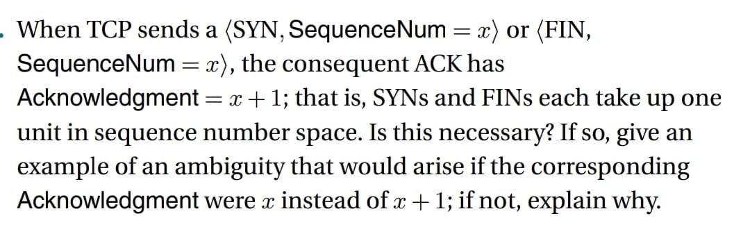 - When TCP sends a (SYN, SequenceNum = x) or (FIN,
SequenceNum = x), the consequent ACK has
Acknowledgment = x + 1; that is, SYNs and FINS each take up one
unit in sequence number space. Is this necessary? If so, give an
example of an ambiguity that would arise if the corresponding
Acknowledgment were x instead of x + 1; if not, explain why.
