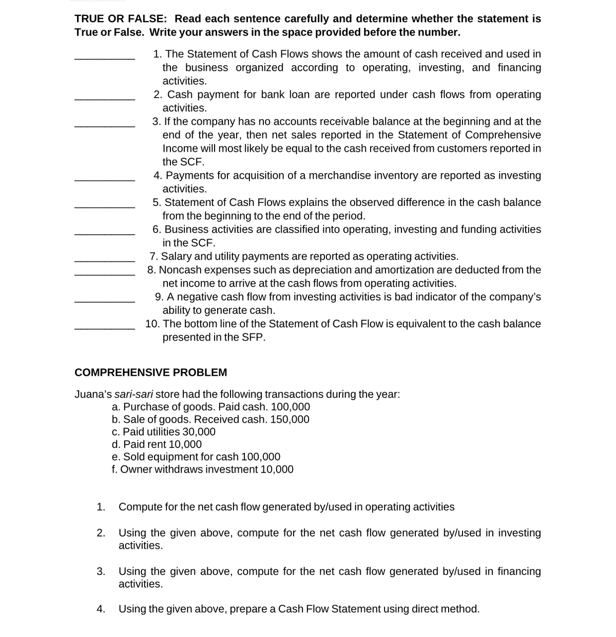 TRUE OR FALSE: Read each sentence carefully and determine whether the statement is
True or False. Write your answers in the space provided before the number.
1. The Statement of Cash Flows shows the amount of cash received and used in
the business organized according to operating, investing, and financing
activities.
2. Cash payment for bank loan are reported under cash flows from operating
activities.
3. If the company has no accounts receivable balance at the beginning and at the
end of the year, then net sales reported in the Statement of Comprehensive
Income will most likely be equal to the cash received from customers reported in
the SCF.
4. Payments for acquisition of a merchandise inventory are reported as investing
activities.
5. Statement of Cash Flows explains the observed difference in the cash balance
from the beginning to the end of the period.
6. Business activities are classified into operating, investing and funding activities
in the SCF.
7. Salary and utility payments are reported as operating activities.
8. Noncash expenses such as depreciation and amortization are deducted from the
net income to arrive at the cash flows from operating activities.
9. A negative cash flow from investing activities is bad indicator of the company's
ability to generate cash.
10. The bottom line of the Statement of Cash Flow is equivalent to the cash balance
presented in the SFP.
COMPREHENSIVE PROBLEM
Juana's sari-sari store had the following transactions during the year:
a. Purchase of goods. Paid cash. 100,000
b. Sale of goods. Received cash. 150,000
c. Paid utilities 30,000
d. Paid rent 10,000
e. Sold equipment for cash 100,000
f. Owner withdraws investment 10,000
1.
Compute for the net cash flow generated by/used in operating activities
2.
Using the given above, compute for the net cash flow generated by/used in investing
activities.
Using the given above, compute for the net cash flow generated by/used in financing
activities.
3.
4.
Using the given above, prepare a Cash Flow Statement using direct method.
