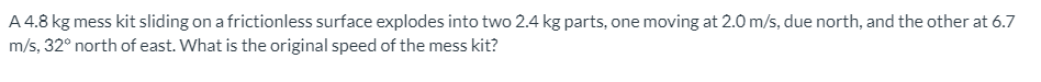 A 4.8 kg mess kit sliding on a frictionless surface explodes into two 2.4 kg parts, one moving at 2.0 m/s, due north, and the other at 6.7
m/s, 32° north of east. What is the original speed of the mess kit?
