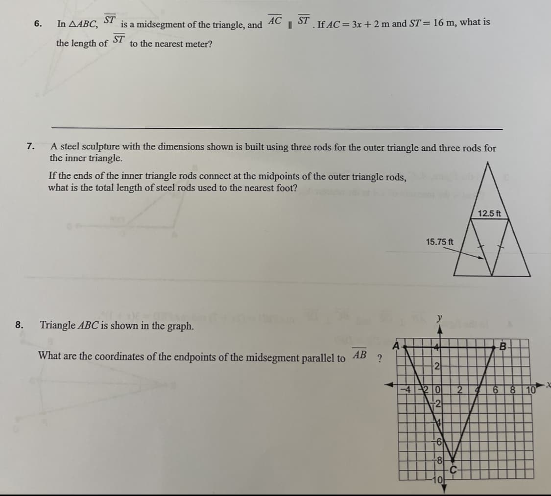 8.
6.
7.
ST
In A4BC,
AC ST
is a midsegment of the triangle, and || . If AC = 3x + 2 m and ST = 16 m, what is
ST
the length of to the nearest meter?
A steel sculpture with the dimensions shown is built using three rods for the outer triangle and three rods for
the inner triangle.
If the ends of the inner triangle rods connect at the midpoints of the outer triangle rods,
what is the total length of steel rods used to the nearest foot?
Triangle ABC is shown in the graph.
What are the coordinates of the endpoints of the midsegment parallel to
AB
?
A
15.75 ft
4
-2
-4-20
+2
6)
-8
0
12.5 ft
-B
2 4 6
8
10