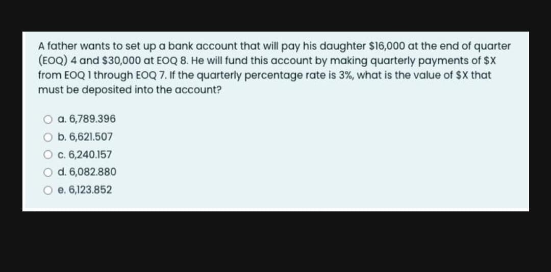 A father wants to set up a bank account that will pay his daughter $16,000 at the end of quarter
(EOQ) 4 and $30,000 at EOQ 8. He will fund this account by making quarterly payments of $X
from EOQ 1 through EOQ 7. If the quarterly percentage rate is 3%, what is the value of $X that
must be deposited into the account?
O a. 6,789.396
O b. 6,621.507
O c. 6,240.157
O d. 6,082.880
O e. 6,123.852

