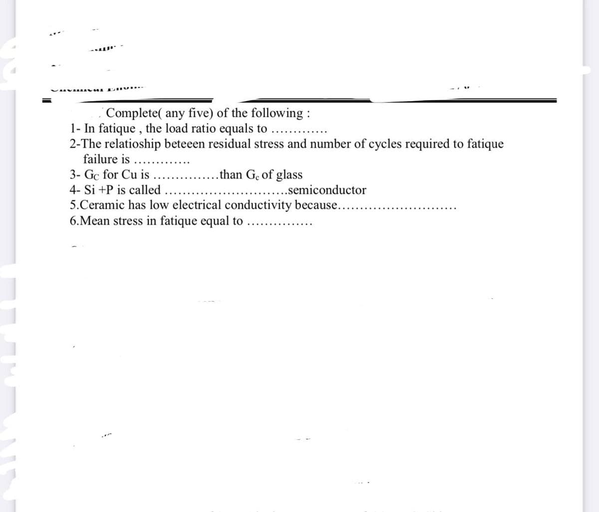 Complete( any five) of the following:
1- In fatique, the load ratio equals to
2-The relatioship beteeen residual stress and number of cycles required to fatique
failure is
3- Gc for Cu is
.than Ge of glass
4- Si +P is called
...semiconductor
5.Ceramic has low electrical conductivity because...
6.Mean stress in fatique equal to
S