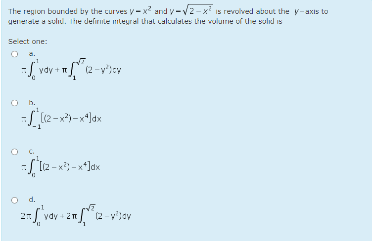 The region bounded by the curves y = x2 and y = V2- x2 is revolved about the y-axis to
generate a solid. The definite integral that calculates the volume of the solid is
Select one:
a.
1
ydy + TI
(2 - y²)dy
1.
b.
/ [(2-x²) –xª]dx
-1
C.
.1,
I [(2 - x²) – xª]dx
d.
1
ydy + 2
T (2- y²)dy
1
