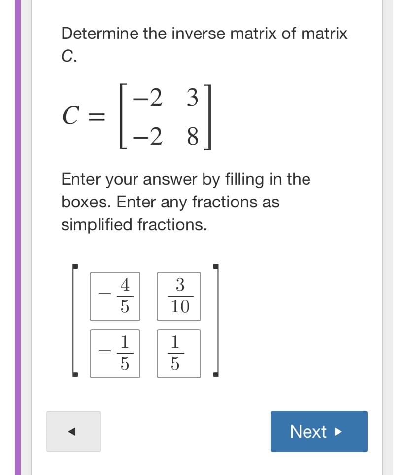 Determine the inverse matrix of matrix
С.
-2 3
C =
-2 8
Enter your answer by filling in the
boxes. Enter any fractions as
simplified fractions.
4
3
10
1
5
5
Next >
