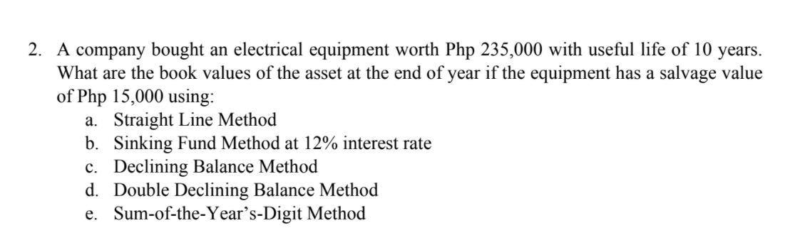 2. A company bought an electrical equipment worth Php 235,000 with useful life of 10 years.
What are the b0ok values of the asset at the end of year if the equipment has a salvage value
of Php 15,000 using:
a. Straight Line Method
b. Sinking Fund Method at 12% interest rate
c. Declining Balance Method
d. Double Declining Balance Method
e. Sum-of-the-Year's-Digit Method
