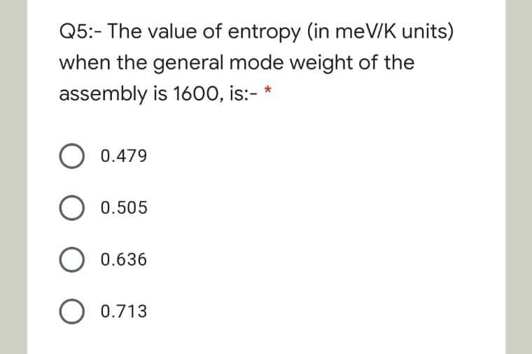 Q5:- The value of entropy (in meV/K units)
when the general mode weight of the
assembly is 1600, is:- *
O 0.479
0.505
0.636
O 0.713
