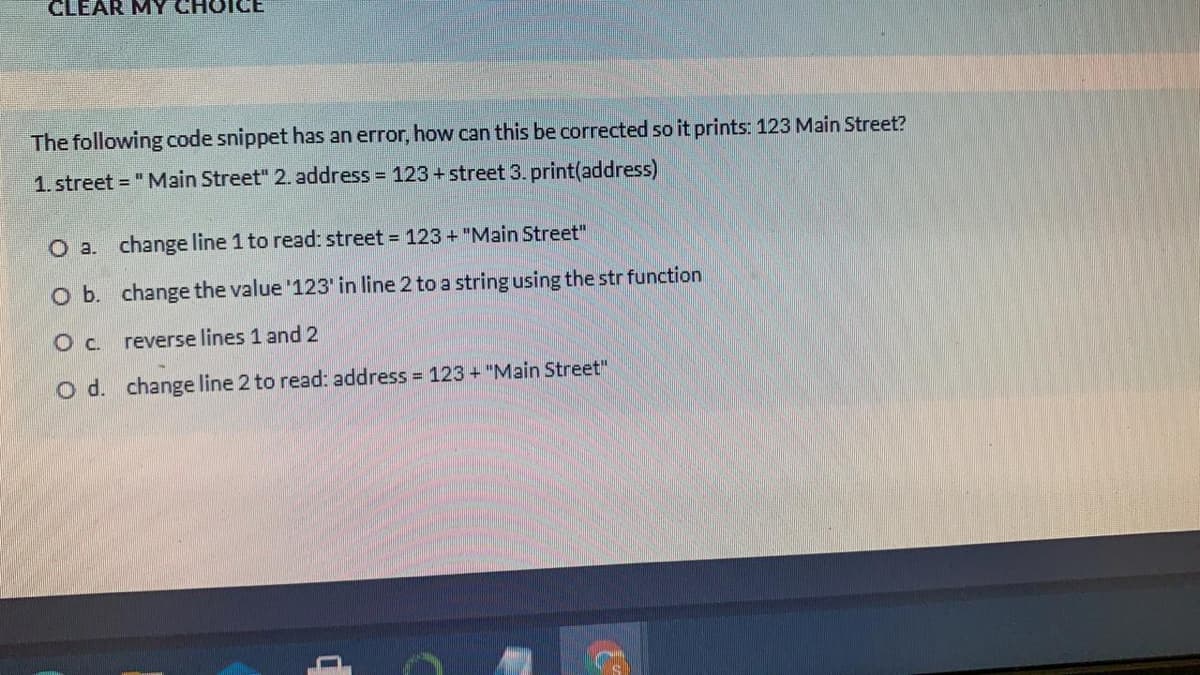 CLEAR MY CHO
The following code snippet has an error, how can this be corrected so it prints: 123 Main Street?
1. street = "Main Street" 2. address = 123+ street 3. print(address)
O a.
change line 1 to read: street = 123 + "Main Street"
O b. change the value '123' in line 2 to a string using the str function
reverse lines 1 and 2
O d. change line 2 to read: address 123 + "Main Street"
