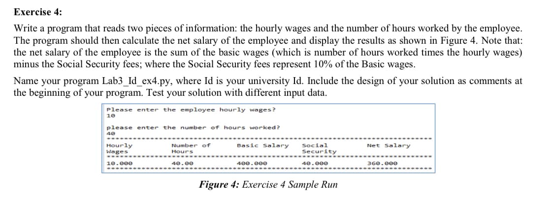 Exercise 4:
Write a program that reads two pieces of information: the hourly wages and the number of hours worked by the employee.
The program should then calculate the net salary of the employee and display the results as shown in Figure 4. Note that:
the net salary of the employee is the sum of the basic wages (which is number of hours worked times the hourly wages)
minus the Social Security fees; where the Social Security fees represent 10% of the Basic wages.
Name your program Lab3_Id_ex4.py, where Id is your university Id. Include the design of your solution as comments at
the beginning of your program. Test your solution with different input data.
Please enter the employee hourly wages?
10
please enter the number of hours worked?
40
Basic Salary
Hourly
Wages
Number of
Social
Net Salary
Hours
Security
****
10.000
40.00
400.000
40.000
360.000
****
Figure 4: Exercise 4 Sample Run
