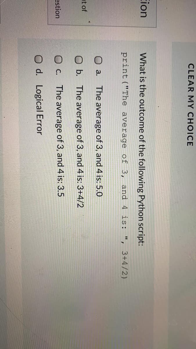 CLEAR MY CHOICE
Eion
What is the outcome of the following Python script:
print ("The average of 3, and 4 is: ", 3+4/2)
O a.
The average of 3, and 4 is: 5.0
at of
b. The average of 3, and 4 is: 3+4/2
O c.
The average of 3, and 4 is: 3.5
estion
O d. Logical Error
